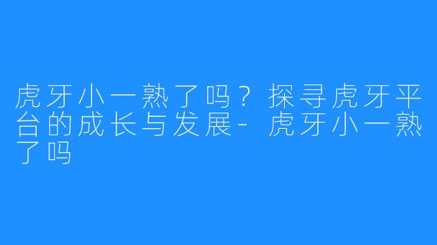 虎牙小一熟了吗?探寻虎牙平台的成长与发展-虎牙小一熟了吗