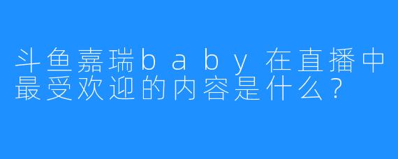 斗鱼嘉瑞baby在直播中最受欢迎的内容是什么?
