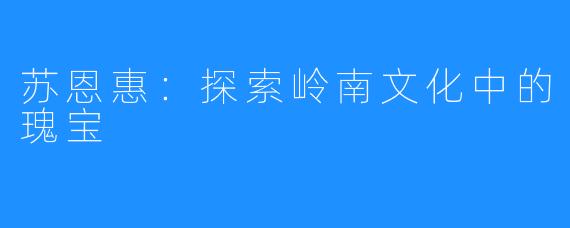 苏恩惠:探索岭南文化中的瑰宝