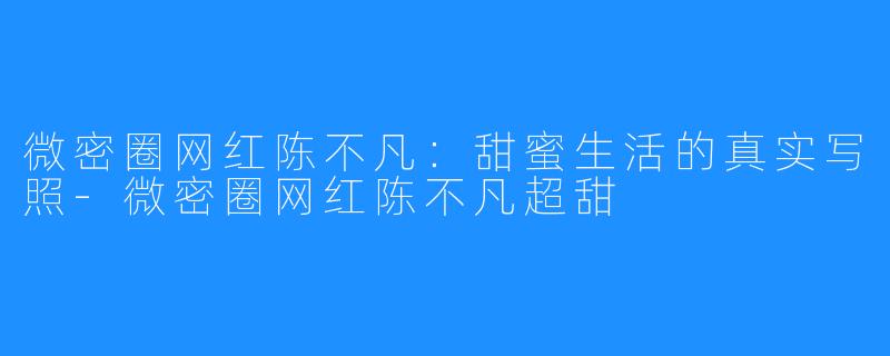 微密圈网红陈不凡:甜蜜生活的真实写照-微密圈网红陈不凡超甜