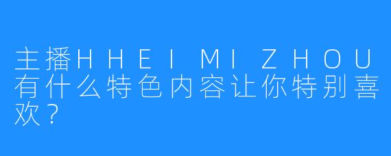 主播HHEIMIZHOU有什么特色内容让你特别喜欢?