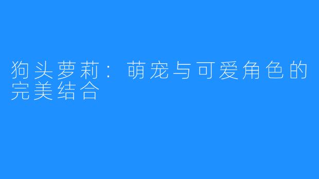 狗头萝莉:萌宠与可爱角色的完美结合