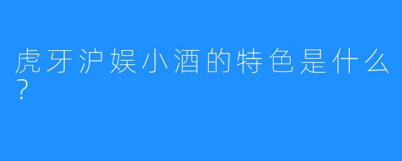 虎牙沪娱小酒的特色是什么?