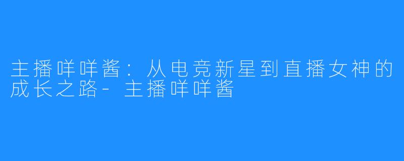 主播咩咩酱:从电竞新星到直播女神的成长之路-主播咩咩酱