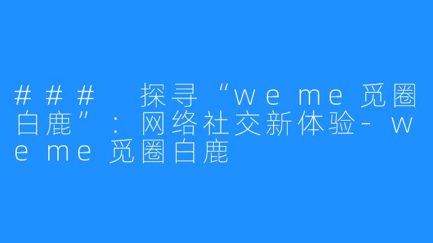 ### 探寻“weme觅圈白鹿”:网络社交新体验-weme觅圈白鹿