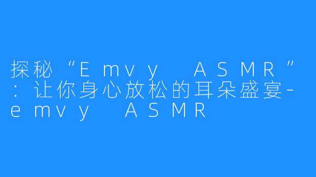 探秘“Emvy ASMR”:让你身心放松的耳朵盛宴-emvy ASMR