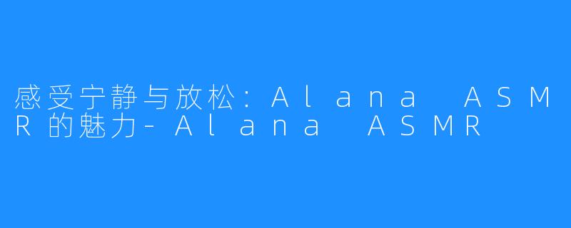 感受宁静与放松:Alana ASMR的魅力-Alana ASMR