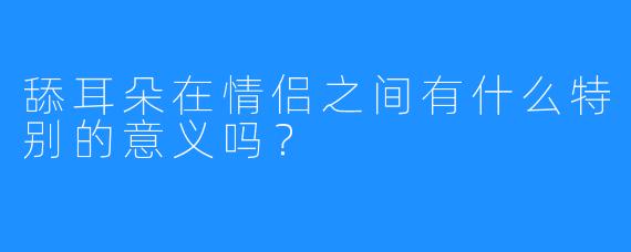 舔耳朵在情侣之间有什么特别的意义吗?