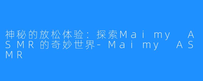 神秘的放松体验:探索Maimy ASMR的奇妙世界-Maimy ASMR
