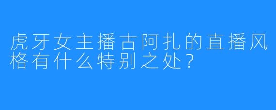 虎牙女主播古阿扎的直播风格有什么特别之处?