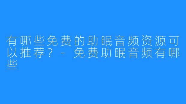 有哪些免费的助眠音频资源可以推荐?-免费助眠音频有哪些