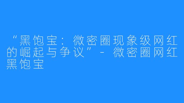 “黑饱宝:微密圈现象级网红的崛起与争议”-微密圈网红黑饱宝