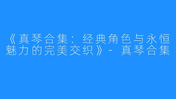《真琴合集:经典角色与永恒魅力的完美交织》-真琴合集