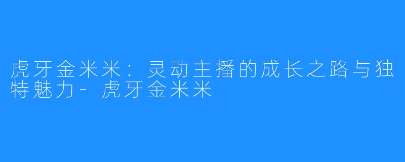 虎牙金米米:灵动主播的成长之路与独特魅力-虎牙金米米