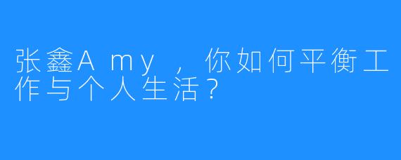张鑫Amy,你如何平衡工作与个人生活?