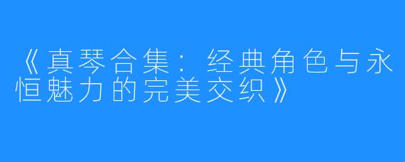 《真琴合集:经典角色与永恒魅力的完美交织》