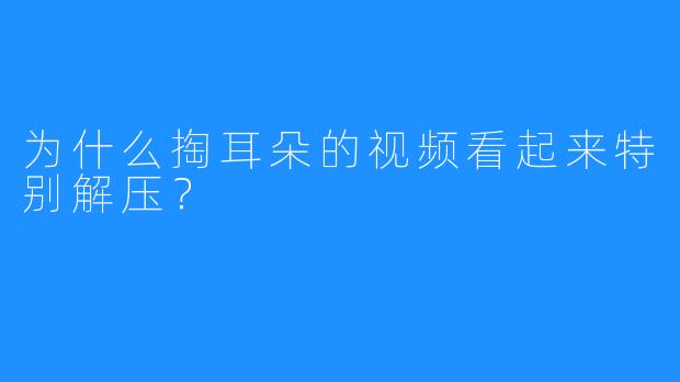 为什么掏耳朵的视频看起来特别解压?