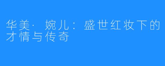 华美·婉儿:盛世红妆下的才情与传奇