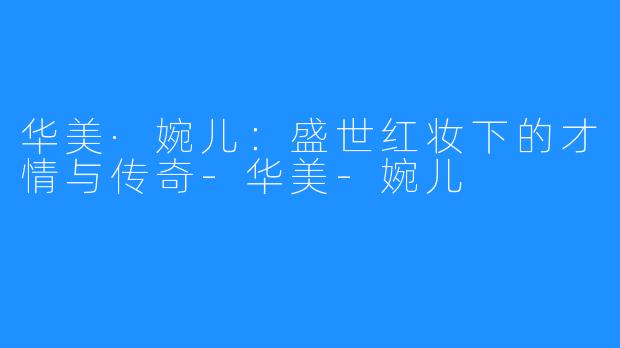 华美·婉儿:盛世红妆下的才情与传奇-华美-婉儿