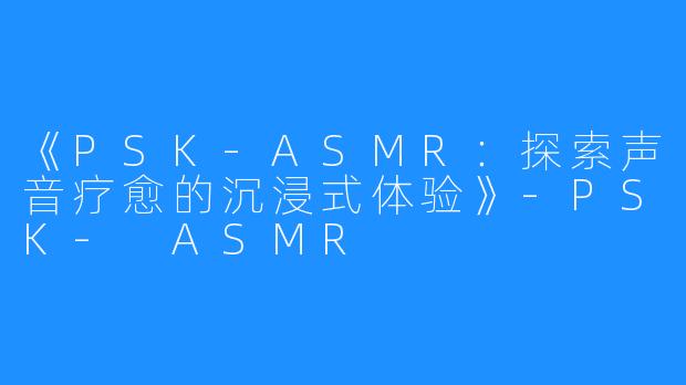 《PSK-ASMR:探索声音疗愈的沉浸式体验》-PSK- ASMR