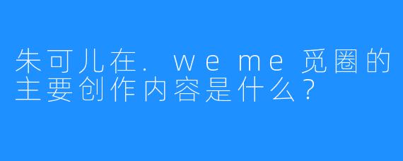 朱可儿在.weme觅圈的主要创作内容是什么?