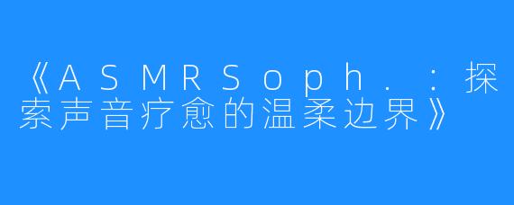 《ASMRSoph.:探索声音疗愈的温柔边界》