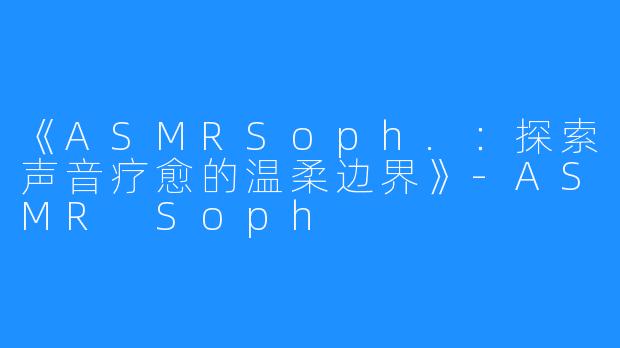 《ASMRSoph.:探索声音疗愈的温柔边界》-ASMR Soph