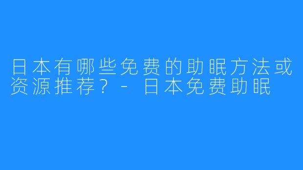 日本有哪些免费的助眠方法或资源推荐?-日本免费助眠