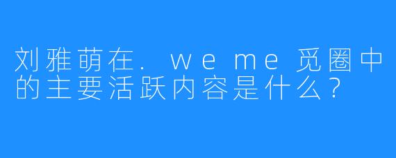 刘雅萌在.weme觅圈中的主要活跃内容是什么?