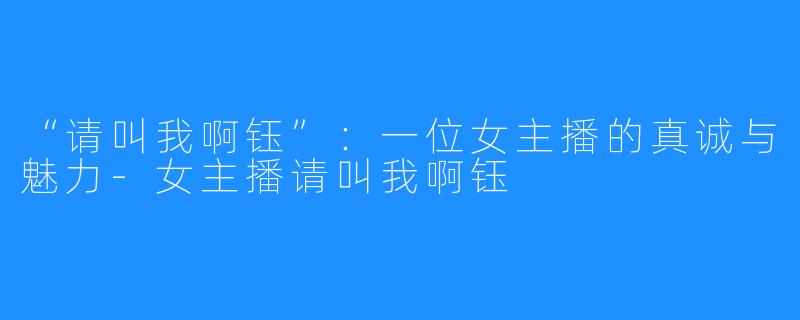 “请叫我啊钰”:一位女主播的真诚与魅力-女主播请叫我啊钰