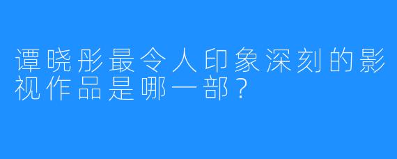 谭晓彤最令人印象深刻的影视作品是哪一部?