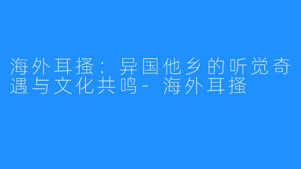海外耳搔：异国他乡的听觉奇遇与文化共鸣-海外耳搔