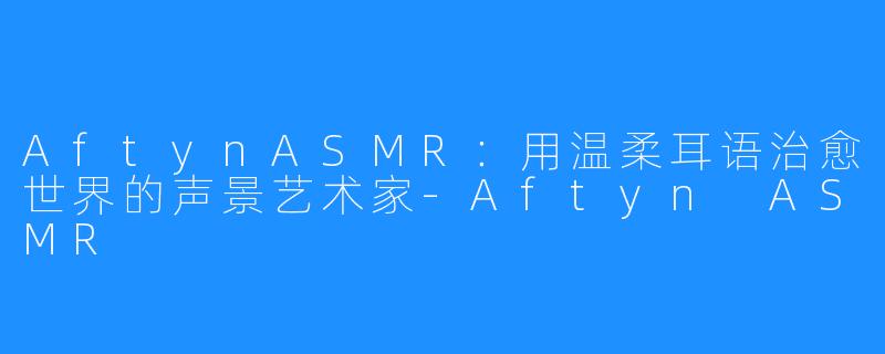 AftynASMR:用温柔耳语治愈世界的声景艺术家-Aftyn ASMR