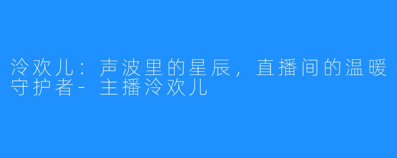泠欢儿:声波里的星辰,直播间的温暖守护者-主播泠欢儿