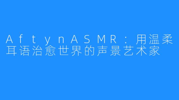 AftynASMR:用温柔耳语治愈世界的声景艺术家