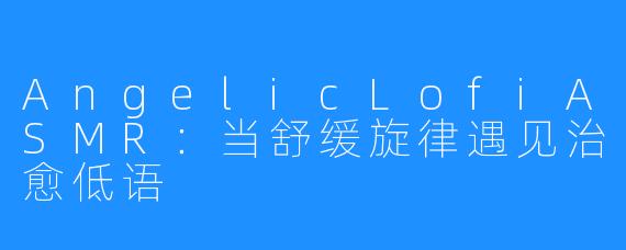 AngelicLofiASMR：当舒缓旋律遇见治愈低语