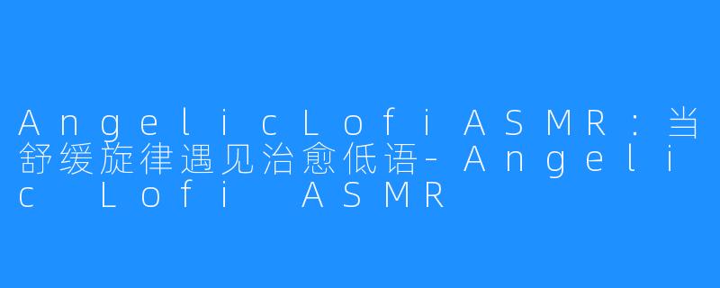 AngelicLofiASMR：当舒缓旋律遇见治愈低语-Angelic Lofi ASMR