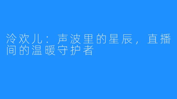 泠欢儿:声波里的星辰,直播间的温暖守护者