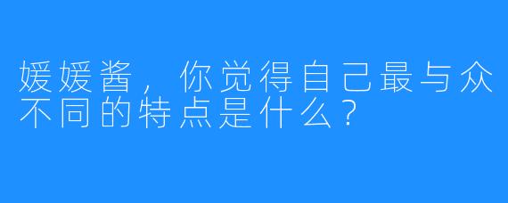 媛媛酱,你觉得自己最与众不同的特点是什么?