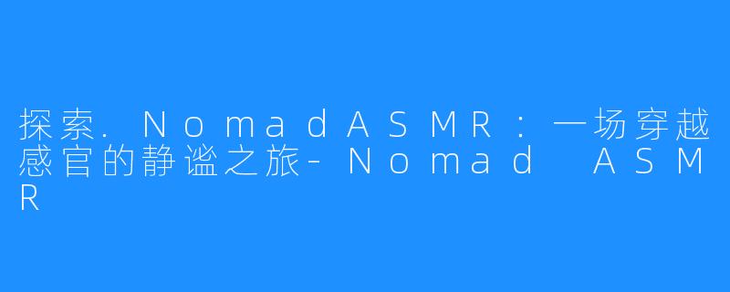 探索.NomadASMR:一场穿越感官的静谧之旅-Nomad ASMR