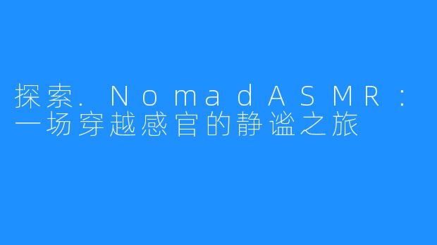 探索.NomadASMR:一场穿越感官的静谧之旅