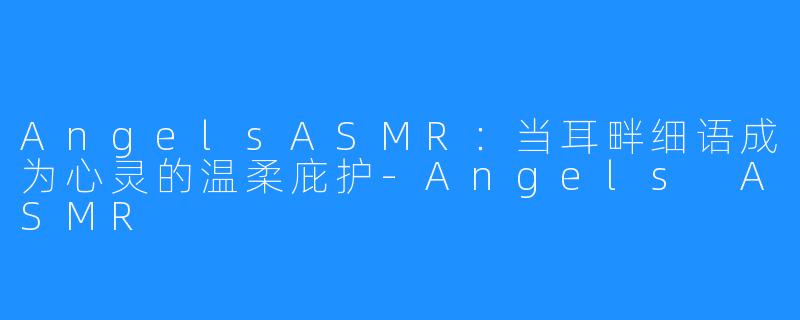 AngelsASMR：当耳畔细语成为心灵的温柔庇护-Angels ASMR