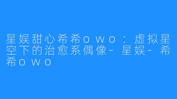 星娱甜心希希owo:虚拟星空下的治愈系偶像-星娱-希希owo