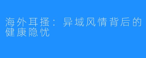 海外耳搔：异域风情背后的健康隐忧