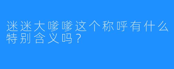 迷迷大嗲嗲这个称呼有什么特别含义吗?
