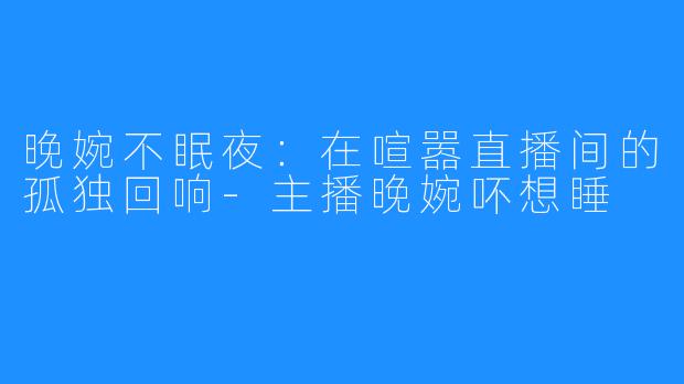 晚婉不眠夜:在喧嚣直播间的孤独回响-主播晚婉吥想睡