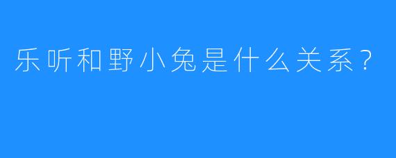乐听和野小兔是什么关系？