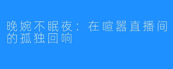 晚婉不眠夜:在喧嚣直播间的孤独回响