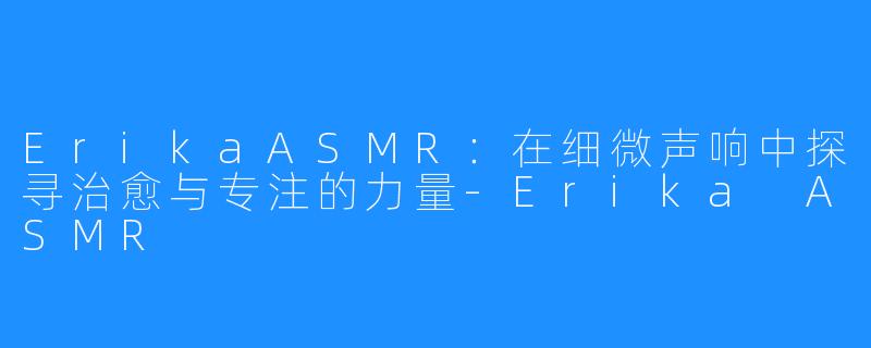 ErikaASMR：在细微声响中探寻治愈与专注的力量-Erika ASMR