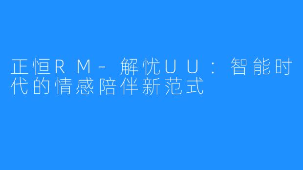 正恒RM-解忧UU：智能时代的情感陪伴新范式